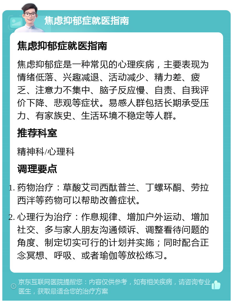 焦虑抑郁症就医指南 焦虑抑郁症就医指南 焦虑抑郁症是一种常见的心理疾病，主要表现为情绪低落、兴趣减退、活动减少、精力差、疲乏、注意力不集中、脑子反应慢、自责、自我评价下降、悲观等症状。易感人群包括长期承受压力、有家族史、生活环境不稳定等人群。 推荐科室 精神科/心理科 调理要点 药物治疗：草酸艾司西酞普兰、丁螺环酮、劳拉西泮等药物可以帮助改善症状。 心理行为治疗：作息规律、增加户外运动、增加社交、多与家人朋友沟通倾诉、调整看待问题的角度、制定切实可行的计划并实施；同时配合正念冥想、呼吸、或者瑜伽等放松练习。