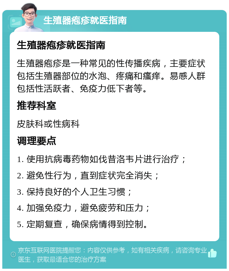 生殖器疱疹就医指南 生殖器疱疹就医指南 生殖器疱疹是一种常见的性传播疾病，主要症状包括生殖器部位的水泡、疼痛和瘙痒。易感人群包括性活跃者、免疫力低下者等。 推荐科室 皮肤科或性病科 调理要点 1. 使用抗病毒药物如伐昔洛韦片进行治疗； 2. 避免性行为，直到症状完全消失； 3. 保持良好的个人卫生习惯； 4. 加强免疫力，避免疲劳和压力； 5. 定期复查，确保病情得到控制。