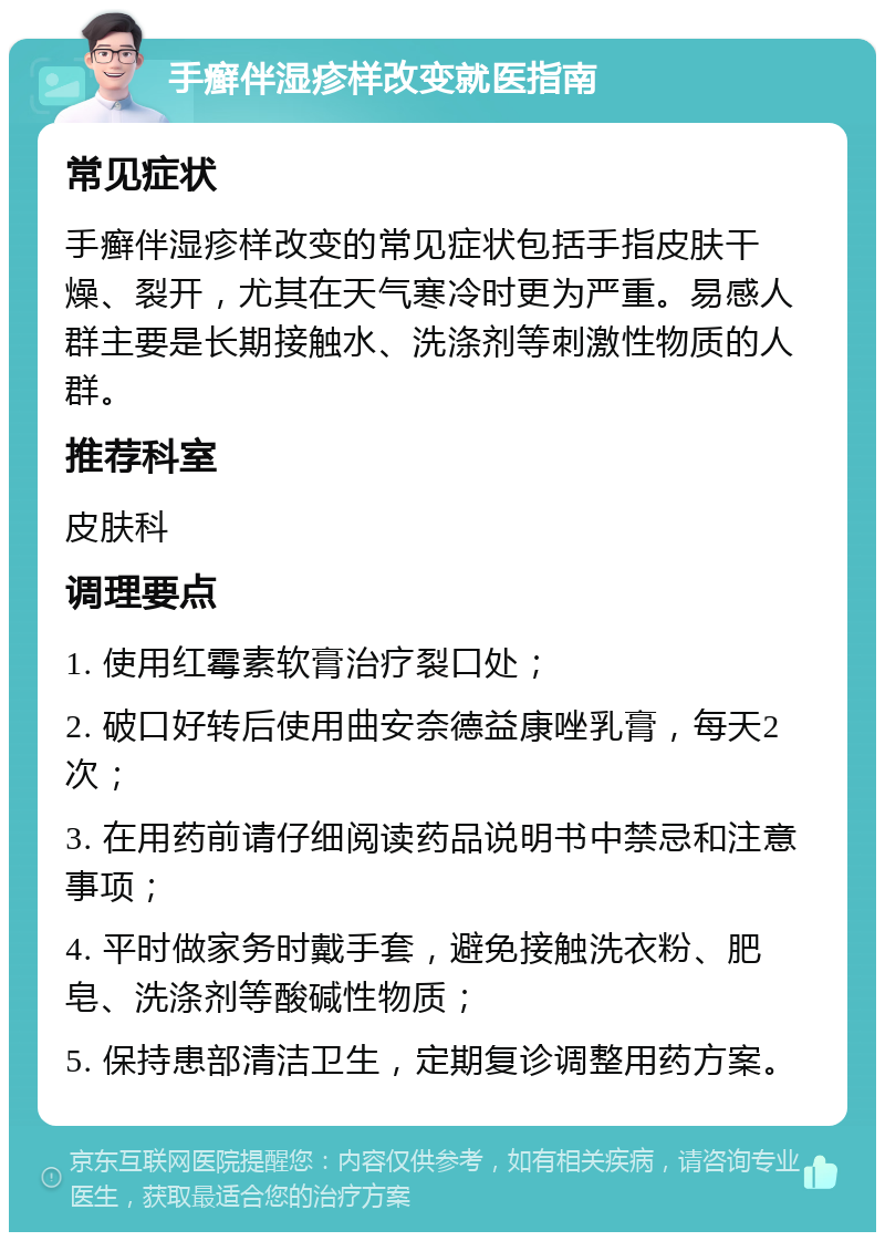 手癣伴湿疹样改变就医指南 常见症状 手癣伴湿疹样改变的常见症状包括手指皮肤干燥、裂开，尤其在天气寒冷时更为严重。易感人群主要是长期接触水、洗涤剂等刺激性物质的人群。 推荐科室 皮肤科 调理要点 1. 使用红霉素软膏治疗裂口处； 2. 破口好转后使用曲安奈德益康唑乳膏，每天2次； 3. 在用药前请仔细阅读药品说明书中禁忌和注意事项； 4. 平时做家务时戴手套，避免接触洗衣粉、肥皂、洗涤剂等酸碱性物质； 5. 保持患部清洁卫生，定期复诊调整用药方案。