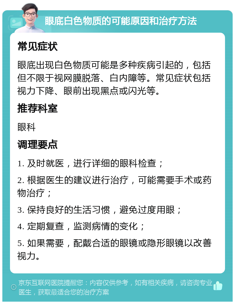 眼底白色物质的可能原因和治疗方法 常见症状 眼底出现白色物质可能是多种疾病引起的，包括但不限于视网膜脱落、白内障等。常见症状包括视力下降、眼前出现黑点或闪光等。 推荐科室 眼科 调理要点 1. 及时就医，进行详细的眼科检查； 2. 根据医生的建议进行治疗，可能需要手术或药物治疗； 3. 保持良好的生活习惯，避免过度用眼； 4. 定期复查，监测病情的变化； 5. 如果需要，配戴合适的眼镜或隐形眼镜以改善视力。