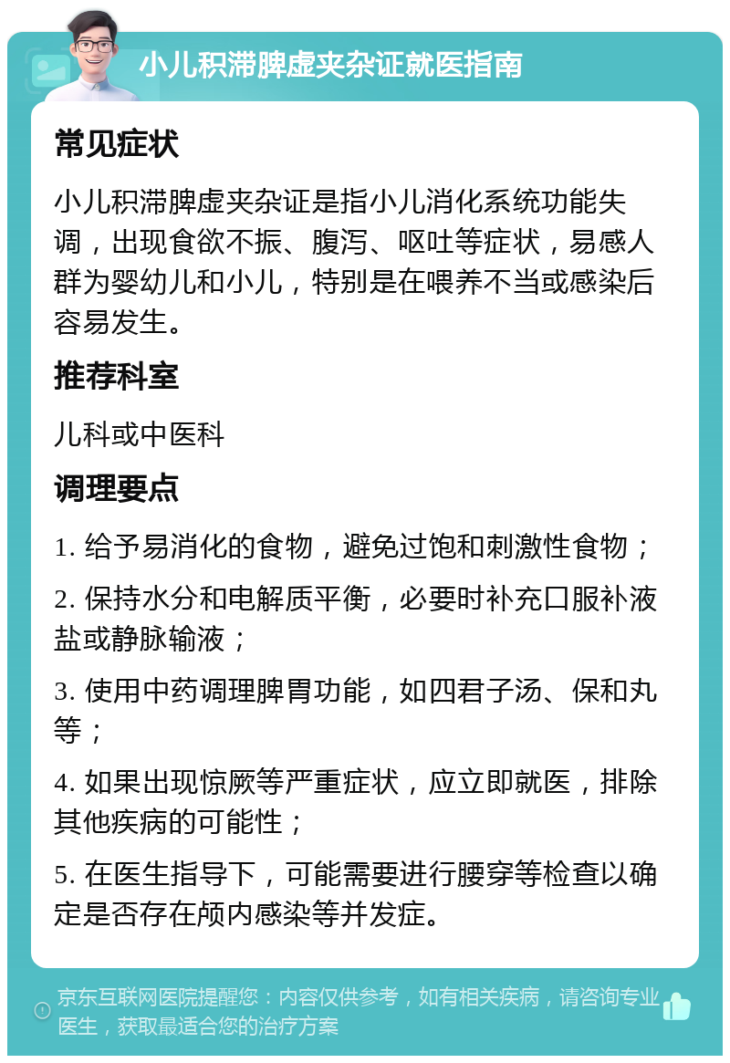 小儿积滞脾虚夹杂证就医指南 常见症状 小儿积滞脾虚夹杂证是指小儿消化系统功能失调，出现食欲不振、腹泻、呕吐等症状，易感人群为婴幼儿和小儿，特别是在喂养不当或感染后容易发生。 推荐科室 儿科或中医科 调理要点 1. 给予易消化的食物，避免过饱和刺激性食物； 2. 保持水分和电解质平衡，必要时补充口服补液盐或静脉输液； 3. 使用中药调理脾胃功能，如四君子汤、保和丸等； 4. 如果出现惊厥等严重症状，应立即就医，排除其他疾病的可能性； 5. 在医生指导下，可能需要进行腰穿等检查以确定是否存在颅内感染等并发症。