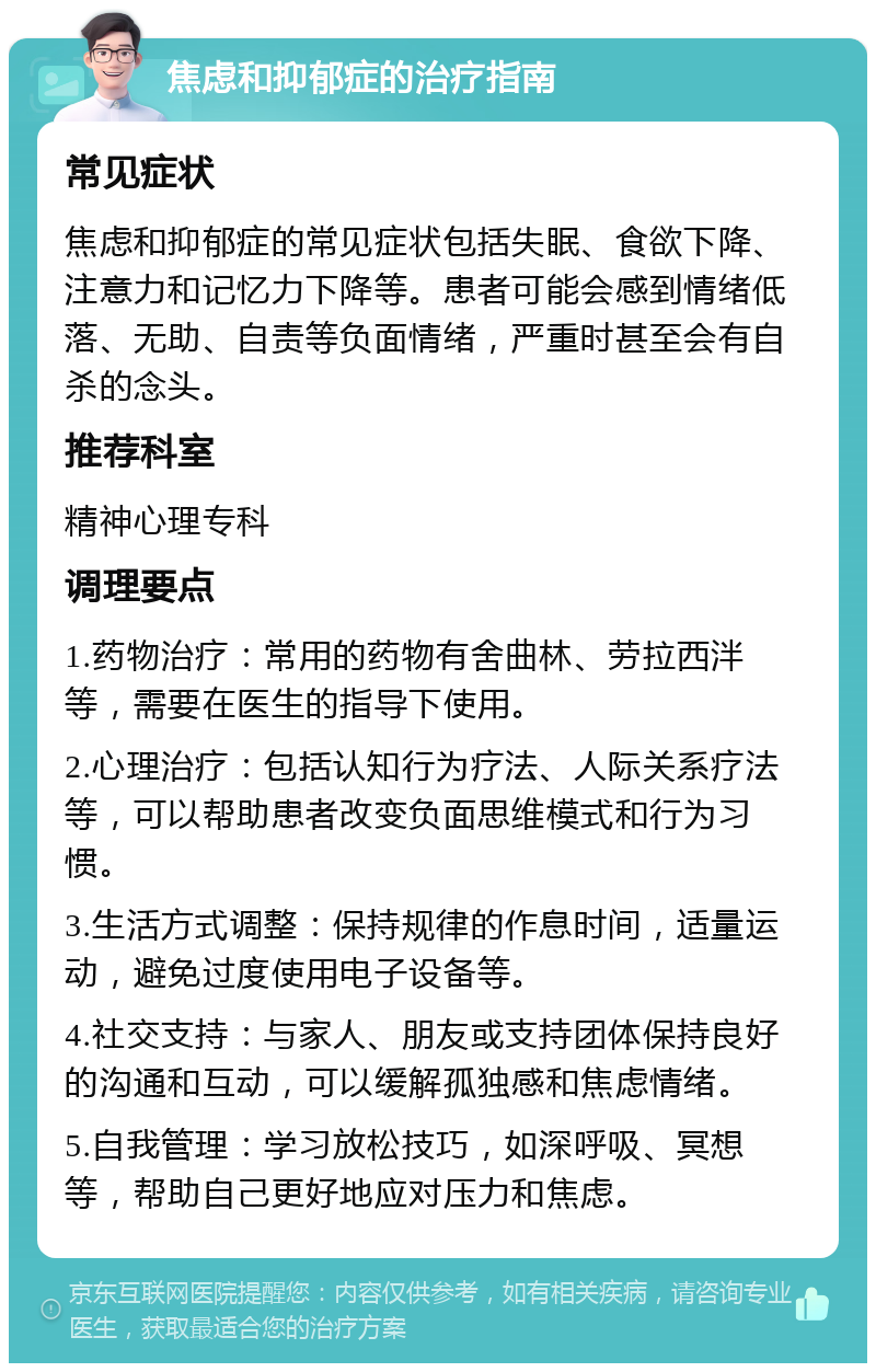 焦虑和抑郁症的治疗指南 常见症状 焦虑和抑郁症的常见症状包括失眠、食欲下降、注意力和记忆力下降等。患者可能会感到情绪低落、无助、自责等负面情绪，严重时甚至会有自杀的念头。 推荐科室 精神心理专科 调理要点 1.药物治疗：常用的药物有舍曲林、劳拉西泮等，需要在医生的指导下使用。 2.心理治疗：包括认知行为疗法、人际关系疗法等，可以帮助患者改变负面思维模式和行为习惯。 3.生活方式调整：保持规律的作息时间，适量运动，避免过度使用电子设备等。 4.社交支持：与家人、朋友或支持团体保持良好的沟通和互动，可以缓解孤独感和焦虑情绪。 5.自我管理：学习放松技巧，如深呼吸、冥想等，帮助自己更好地应对压力和焦虑。