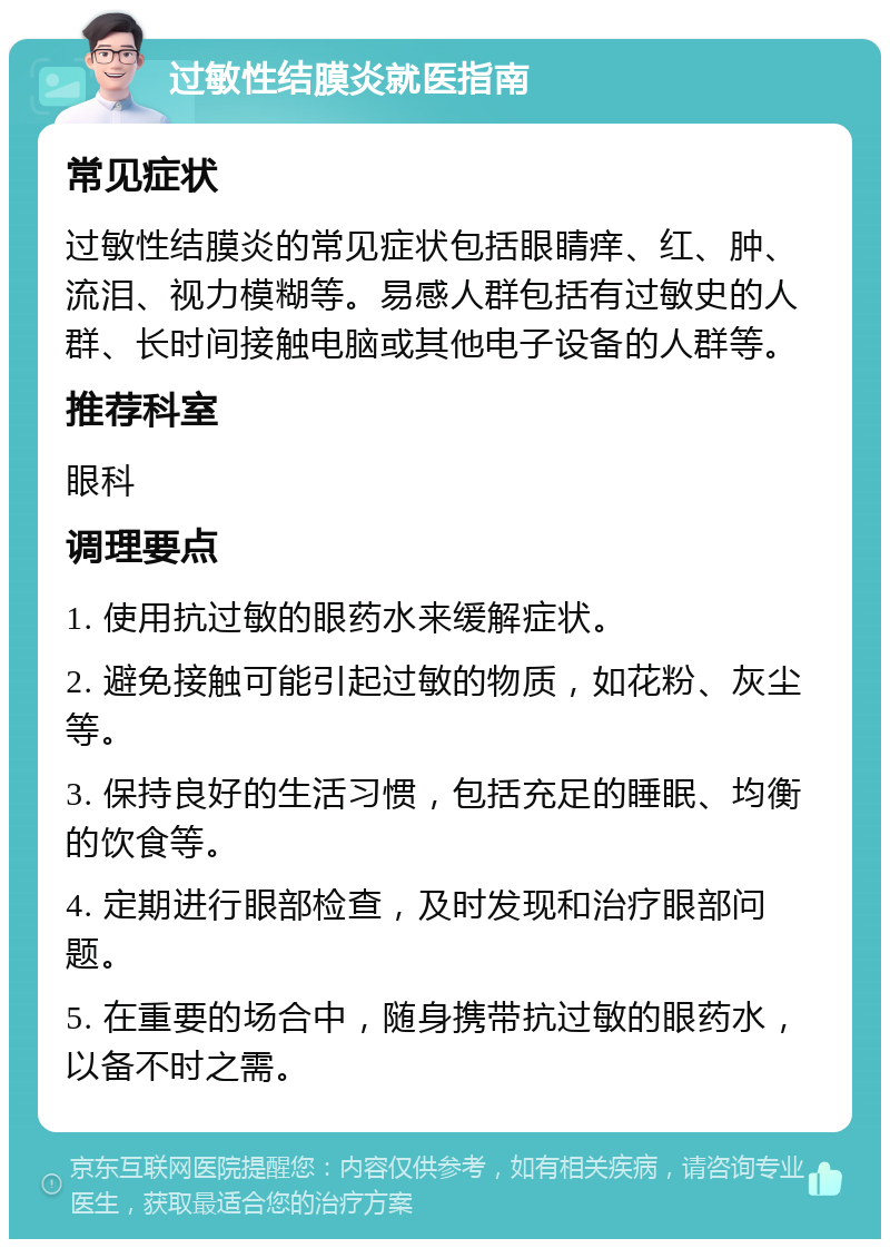 过敏性结膜炎就医指南 常见症状 过敏性结膜炎的常见症状包括眼睛痒、红、肿、流泪、视力模糊等。易感人群包括有过敏史的人群、长时间接触电脑或其他电子设备的人群等。 推荐科室 眼科 调理要点 1. 使用抗过敏的眼药水来缓解症状。 2. 避免接触可能引起过敏的物质，如花粉、灰尘等。 3. 保持良好的生活习惯，包括充足的睡眠、均衡的饮食等。 4. 定期进行眼部检查，及时发现和治疗眼部问题。 5. 在重要的场合中，随身携带抗过敏的眼药水，以备不时之需。