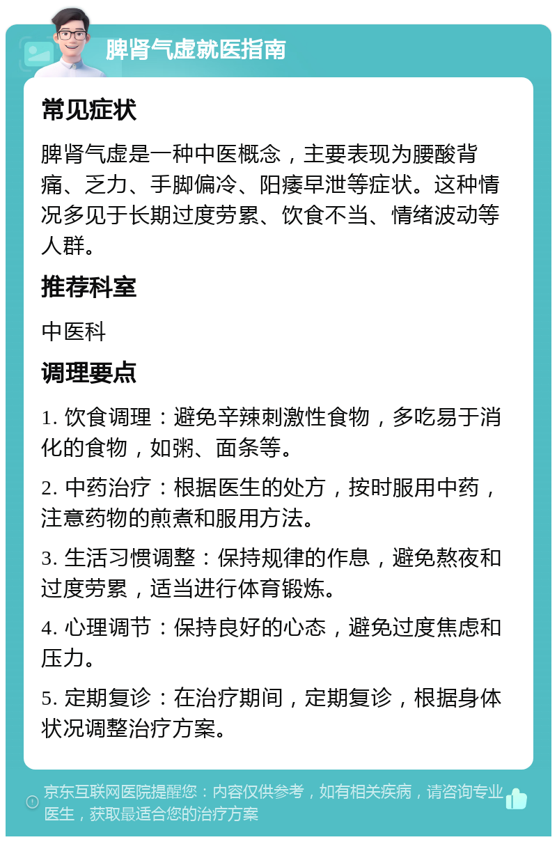 脾肾气虚就医指南 常见症状 脾肾气虚是一种中医概念，主要表现为腰酸背痛、乏力、手脚偏冷、阳痿早泄等症状。这种情况多见于长期过度劳累、饮食不当、情绪波动等人群。 推荐科室 中医科 调理要点 1. 饮食调理：避免辛辣刺激性食物，多吃易于消化的食物，如粥、面条等。 2. 中药治疗：根据医生的处方，按时服用中药，注意药物的煎煮和服用方法。 3. 生活习惯调整：保持规律的作息，避免熬夜和过度劳累，适当进行体育锻炼。 4. 心理调节：保持良好的心态，避免过度焦虑和压力。 5. 定期复诊：在治疗期间，定期复诊，根据身体状况调整治疗方案。