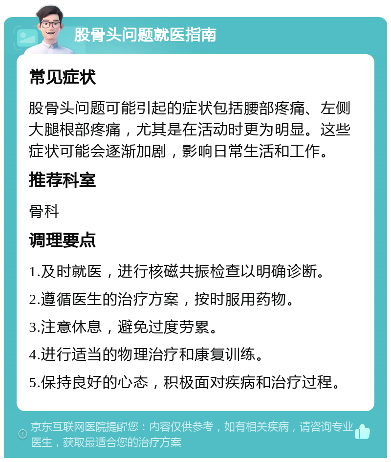 股骨头问题就医指南 常见症状 股骨头问题可能引起的症状包括腰部疼痛、左侧大腿根部疼痛，尤其是在活动时更为明显。这些症状可能会逐渐加剧，影响日常生活和工作。 推荐科室 骨科 调理要点 1.及时就医，进行核磁共振检查以明确诊断。 2.遵循医生的治疗方案，按时服用药物。 3.注意休息，避免过度劳累。 4.进行适当的物理治疗和康复训练。 5.保持良好的心态，积极面对疾病和治疗过程。