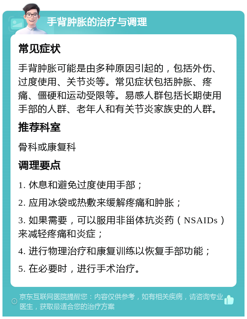 手背肿胀的治疗与调理 常见症状 手背肿胀可能是由多种原因引起的，包括外伤、过度使用、关节炎等。常见症状包括肿胀、疼痛、僵硬和运动受限等。易感人群包括长期使用手部的人群、老年人和有关节炎家族史的人群。 推荐科室 骨科或康复科 调理要点 1. 休息和避免过度使用手部； 2. 应用冰袋或热敷来缓解疼痛和肿胀； 3. 如果需要，可以服用非甾体抗炎药（NSAIDs）来减轻疼痛和炎症； 4. 进行物理治疗和康复训练以恢复手部功能； 5. 在必要时，进行手术治疗。