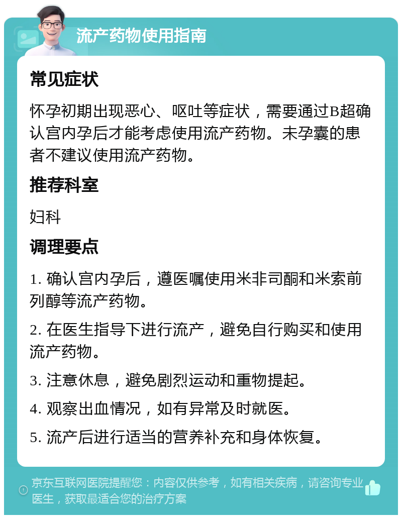 流产药物使用指南 常见症状 怀孕初期出现恶心、呕吐等症状，需要通过B超确认宫内孕后才能考虑使用流产药物。未孕囊的患者不建议使用流产药物。 推荐科室 妇科 调理要点 1. 确认宫内孕后，遵医嘱使用米非司酮和米索前列醇等流产药物。 2. 在医生指导下进行流产，避免自行购买和使用流产药物。 3. 注意休息，避免剧烈运动和重物提起。 4. 观察出血情况，如有异常及时就医。 5. 流产后进行适当的营养补充和身体恢复。