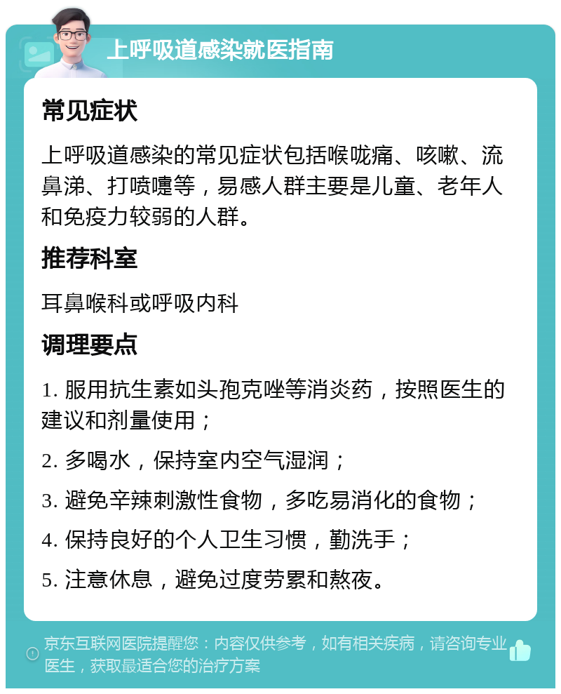 上呼吸道感染就医指南 常见症状 上呼吸道感染的常见症状包括喉咙痛、咳嗽、流鼻涕、打喷嚏等，易感人群主要是儿童、老年人和免疫力较弱的人群。 推荐科室 耳鼻喉科或呼吸内科 调理要点 1. 服用抗生素如头孢克唑等消炎药，按照医生的建议和剂量使用； 2. 多喝水，保持室内空气湿润； 3. 避免辛辣刺激性食物，多吃易消化的食物； 4. 保持良好的个人卫生习惯，勤洗手； 5. 注意休息，避免过度劳累和熬夜。