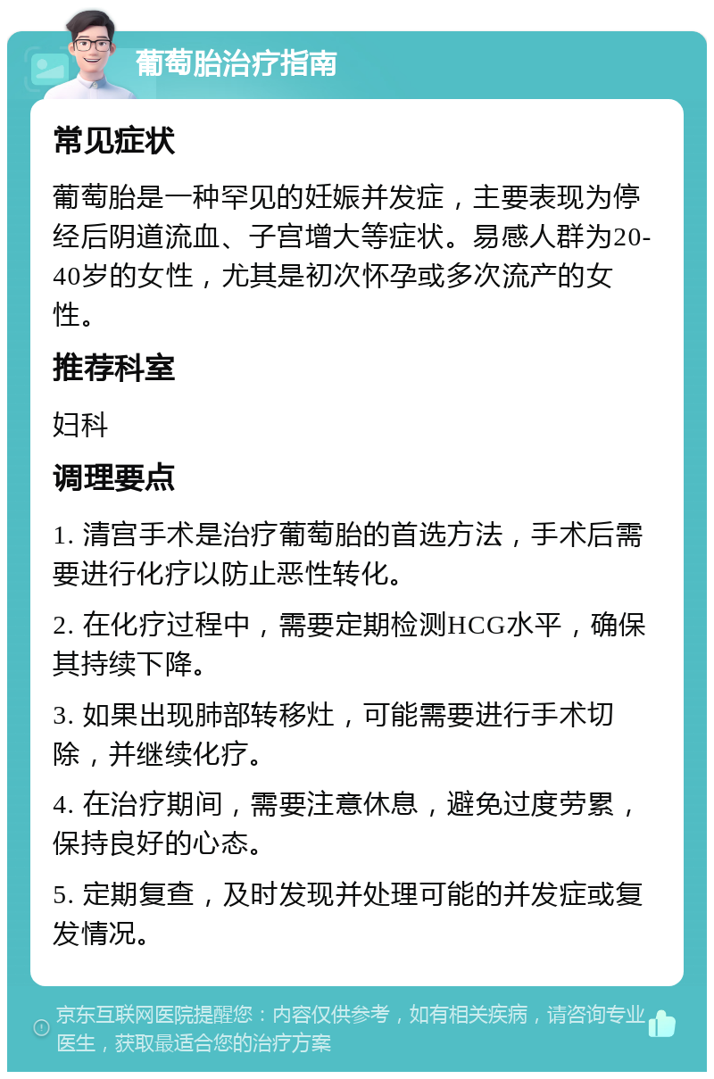 葡萄胎治疗指南 常见症状 葡萄胎是一种罕见的妊娠并发症，主要表现为停经后阴道流血、子宫增大等症状。易感人群为20-40岁的女性，尤其是初次怀孕或多次流产的女性。 推荐科室 妇科 调理要点 1. 清宫手术是治疗葡萄胎的首选方法，手术后需要进行化疗以防止恶性转化。 2. 在化疗过程中，需要定期检测HCG水平，确保其持续下降。 3. 如果出现肺部转移灶，可能需要进行手术切除，并继续化疗。 4. 在治疗期间，需要注意休息，避免过度劳累，保持良好的心态。 5. 定期复查，及时发现并处理可能的并发症或复发情况。