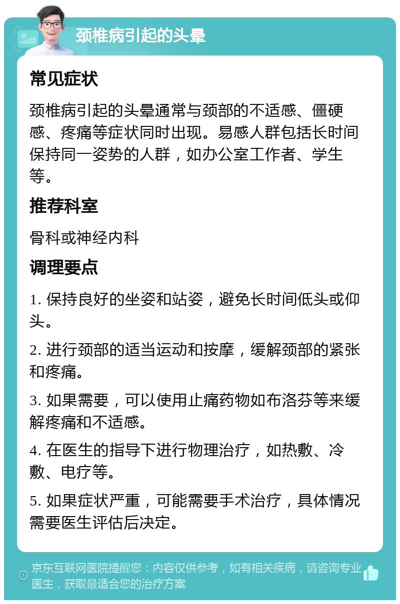 颈椎病引起的头晕 常见症状 颈椎病引起的头晕通常与颈部的不适感、僵硬感、疼痛等症状同时出现。易感人群包括长时间保持同一姿势的人群，如办公室工作者、学生等。 推荐科室 骨科或神经内科 调理要点 1. 保持良好的坐姿和站姿，避免长时间低头或仰头。 2. 进行颈部的适当运动和按摩，缓解颈部的紧张和疼痛。 3. 如果需要，可以使用止痛药物如布洛芬等来缓解疼痛和不适感。 4. 在医生的指导下进行物理治疗，如热敷、冷敷、电疗等。 5. 如果症状严重，可能需要手术治疗，具体情况需要医生评估后决定。