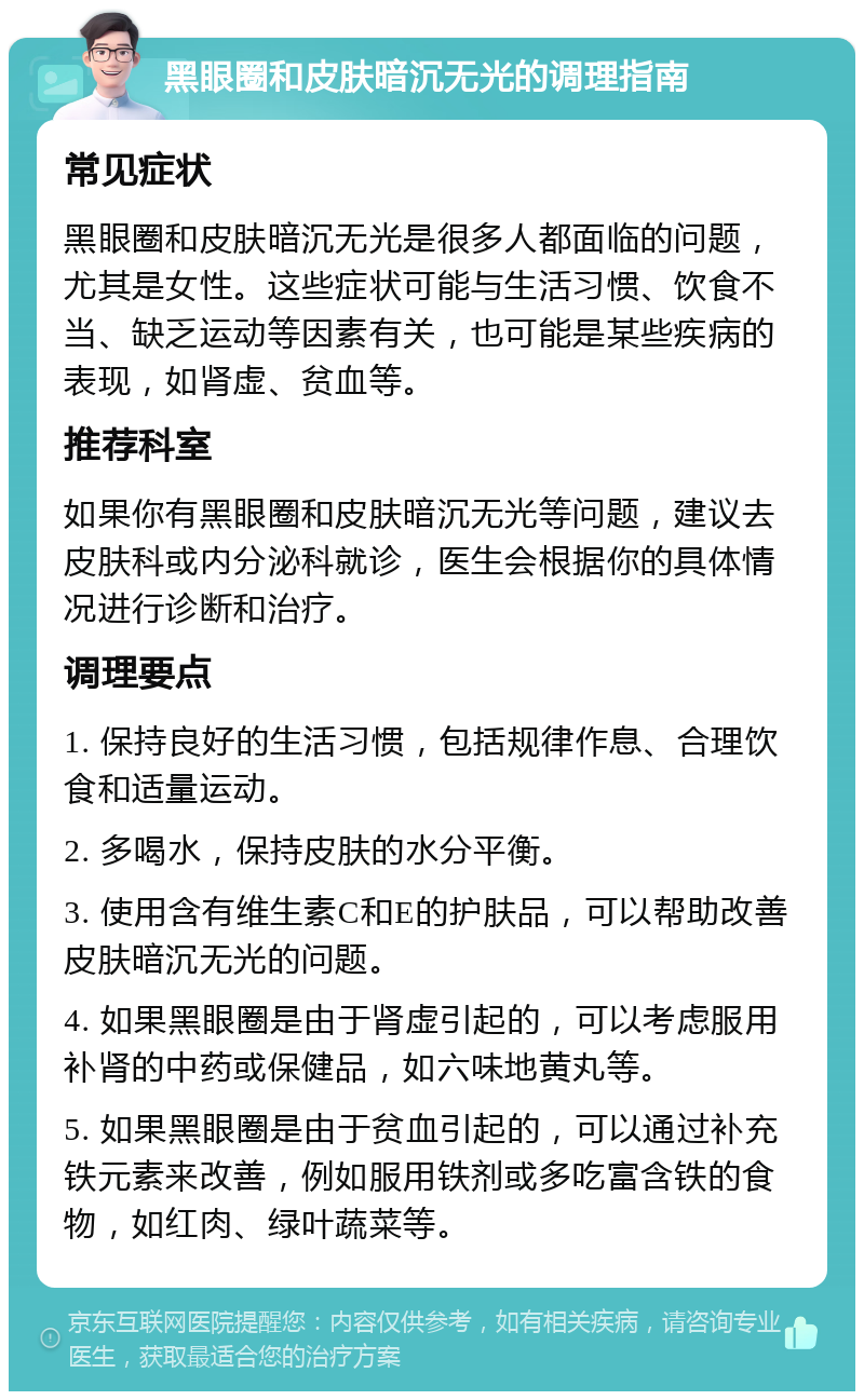 黑眼圈和皮肤暗沉无光的调理指南 常见症状 黑眼圈和皮肤暗沉无光是很多人都面临的问题，尤其是女性。这些症状可能与生活习惯、饮食不当、缺乏运动等因素有关，也可能是某些疾病的表现，如肾虚、贫血等。 推荐科室 如果你有黑眼圈和皮肤暗沉无光等问题，建议去皮肤科或内分泌科就诊，医生会根据你的具体情况进行诊断和治疗。 调理要点 1. 保持良好的生活习惯，包括规律作息、合理饮食和适量运动。 2. 多喝水，保持皮肤的水分平衡。 3. 使用含有维生素C和E的护肤品，可以帮助改善皮肤暗沉无光的问题。 4. 如果黑眼圈是由于肾虚引起的，可以考虑服用补肾的中药或保健品，如六味地黄丸等。 5. 如果黑眼圈是由于贫血引起的，可以通过补充铁元素来改善，例如服用铁剂或多吃富含铁的食物，如红肉、绿叶蔬菜等。