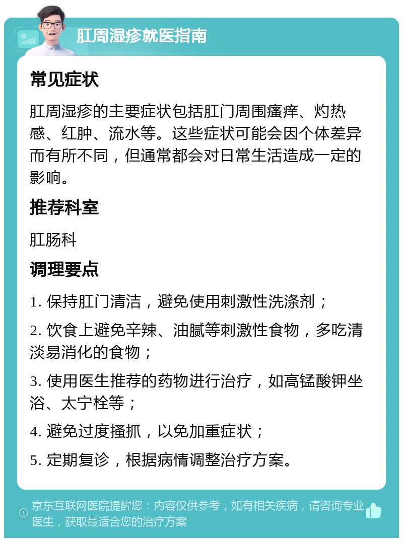 肛周湿疹就医指南 常见症状 肛周湿疹的主要症状包括肛门周围瘙痒、灼热感、红肿、流水等。这些症状可能会因个体差异而有所不同，但通常都会对日常生活造成一定的影响。 推荐科室 肛肠科 调理要点 1. 保持肛门清洁，避免使用刺激性洗涤剂； 2. 饮食上避免辛辣、油腻等刺激性食物，多吃清淡易消化的食物； 3. 使用医生推荐的药物进行治疗，如高锰酸钾坐浴、太宁栓等； 4. 避免过度搔抓，以免加重症状； 5. 定期复诊，根据病情调整治疗方案。