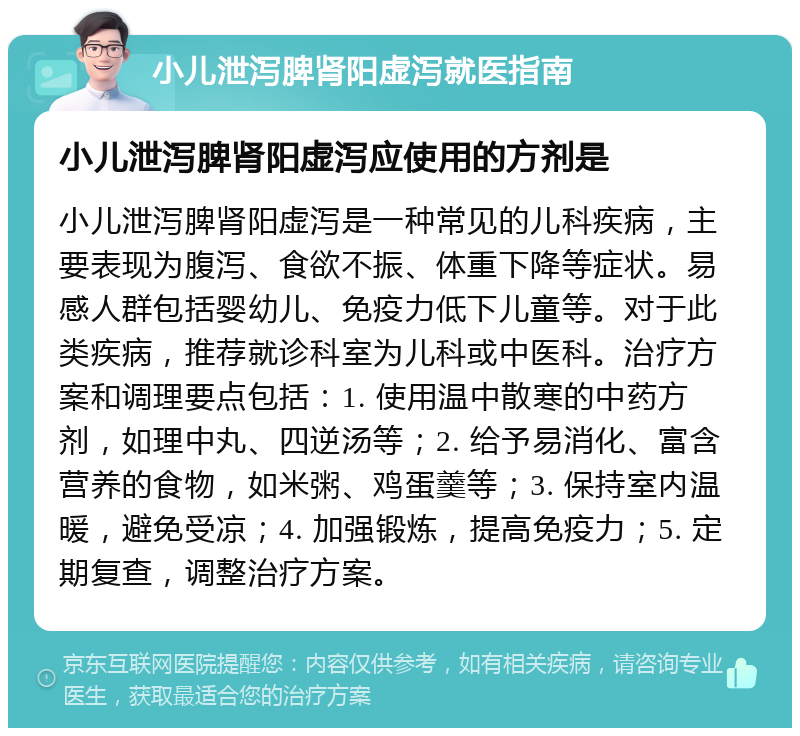 小儿泄泻脾肾阳虚泻就医指南 小儿泄泻脾肾阳虚泻应使用的方剂是 小儿泄泻脾肾阳虚泻是一种常见的儿科疾病，主要表现为腹泻、食欲不振、体重下降等症状。易感人群包括婴幼儿、免疫力低下儿童等。对于此类疾病，推荐就诊科室为儿科或中医科。治疗方案和调理要点包括：1. 使用温中散寒的中药方剂，如理中丸、四逆汤等；2. 给予易消化、富含营养的食物，如米粥、鸡蛋羹等；3. 保持室内温暖，避免受凉；4. 加强锻炼，提高免疫力；5. 定期复查，调整治疗方案。