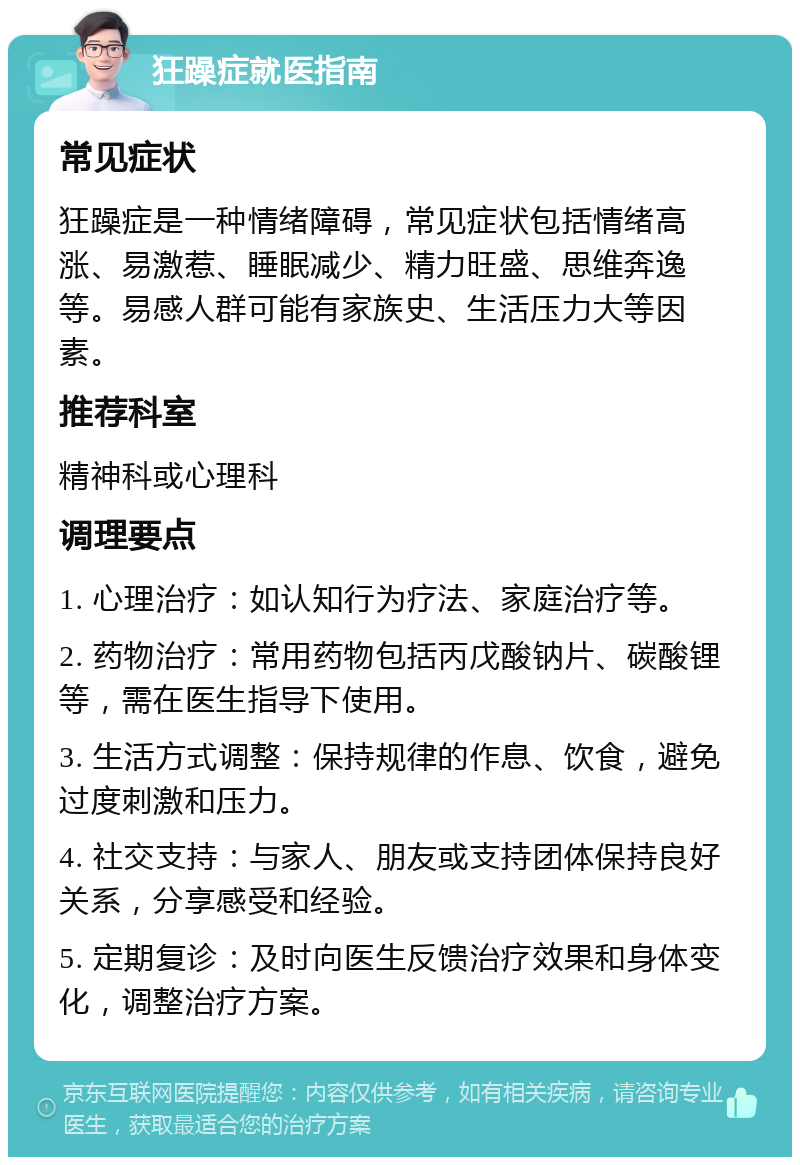 狂躁症就医指南 常见症状 狂躁症是一种情绪障碍，常见症状包括情绪高涨、易激惹、睡眠减少、精力旺盛、思维奔逸等。易感人群可能有家族史、生活压力大等因素。 推荐科室 精神科或心理科 调理要点 1. 心理治疗：如认知行为疗法、家庭治疗等。 2. 药物治疗：常用药物包括丙戊酸钠片、碳酸锂等，需在医生指导下使用。 3. 生活方式调整：保持规律的作息、饮食，避免过度刺激和压力。 4. 社交支持：与家人、朋友或支持团体保持良好关系，分享感受和经验。 5. 定期复诊：及时向医生反馈治疗效果和身体变化，调整治疗方案。