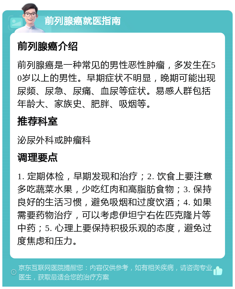 前列腺癌就医指南 前列腺癌介绍 前列腺癌是一种常见的男性恶性肿瘤，多发生在50岁以上的男性。早期症状不明显，晚期可能出现尿频、尿急、尿痛、血尿等症状。易感人群包括年龄大、家族史、肥胖、吸烟等。 推荐科室 泌尿外科或肿瘤科 调理要点 1. 定期体检，早期发现和治疗；2. 饮食上要注意多吃蔬菜水果，少吃红肉和高脂肪食物；3. 保持良好的生活习惯，避免吸烟和过度饮酒；4. 如果需要药物治疗，可以考虑伊坦宁右佐匹克隆片等中药；5. 心理上要保持积极乐观的态度，避免过度焦虑和压力。