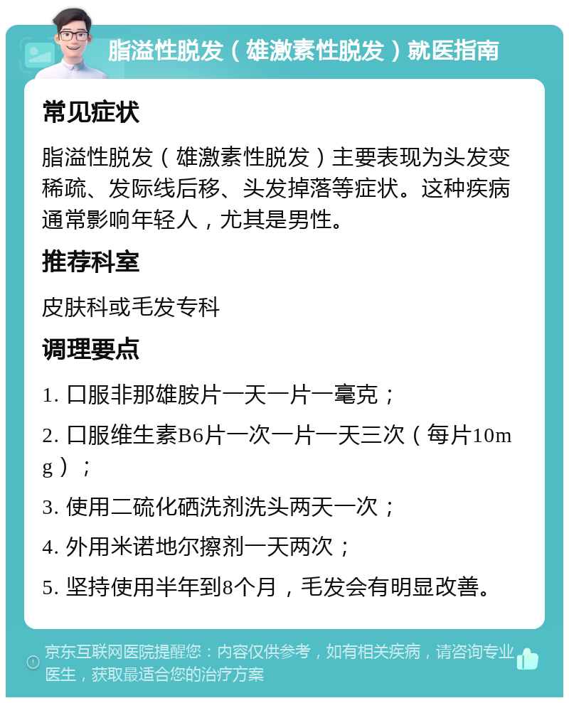 脂溢性脱发（雄激素性脱发）就医指南 常见症状 脂溢性脱发（雄激素性脱发）主要表现为头发变稀疏、发际线后移、头发掉落等症状。这种疾病通常影响年轻人，尤其是男性。 推荐科室 皮肤科或毛发专科 调理要点 1. 口服非那雄胺片一天一片一毫克； 2. 口服维生素B6片一次一片一天三次（每片10mg）； 3. 使用二硫化硒洗剂洗头两天一次； 4. 外用米诺地尔擦剂一天两次； 5. 坚持使用半年到8个月，毛发会有明显改善。