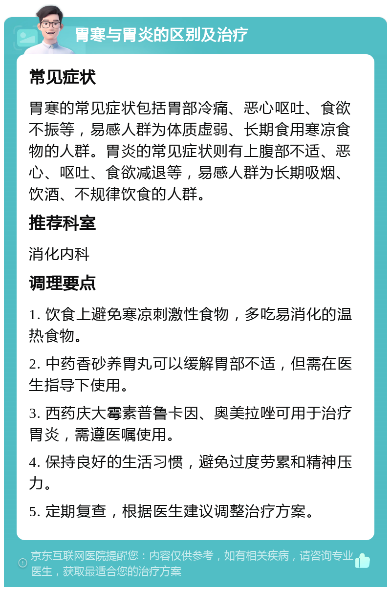 胃寒与胃炎的区别及治疗 常见症状 胃寒的常见症状包括胃部冷痛、恶心呕吐、食欲不振等，易感人群为体质虚弱、长期食用寒凉食物的人群。胃炎的常见症状则有上腹部不适、恶心、呕吐、食欲减退等，易感人群为长期吸烟、饮酒、不规律饮食的人群。 推荐科室 消化内科 调理要点 1. 饮食上避免寒凉刺激性食物，多吃易消化的温热食物。 2. 中药香砂养胃丸可以缓解胃部不适，但需在医生指导下使用。 3. 西药庆大霉素普鲁卡因、奥美拉唑可用于治疗胃炎，需遵医嘱使用。 4. 保持良好的生活习惯，避免过度劳累和精神压力。 5. 定期复查，根据医生建议调整治疗方案。