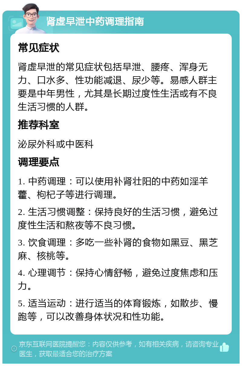 肾虚早泄中药调理指南 常见症状 肾虚早泄的常见症状包括早泄、腰疼、浑身无力、口水多、性功能减退、尿少等。易感人群主要是中年男性，尤其是长期过度性生活或有不良生活习惯的人群。 推荐科室 泌尿外科或中医科 调理要点 1. 中药调理：可以使用补肾壮阳的中药如淫羊藿、枸杞子等进行调理。 2. 生活习惯调整：保持良好的生活习惯，避免过度性生活和熬夜等不良习惯。 3. 饮食调理：多吃一些补肾的食物如黑豆、黑芝麻、核桃等。 4. 心理调节：保持心情舒畅，避免过度焦虑和压力。 5. 适当运动：进行适当的体育锻炼，如散步、慢跑等，可以改善身体状况和性功能。