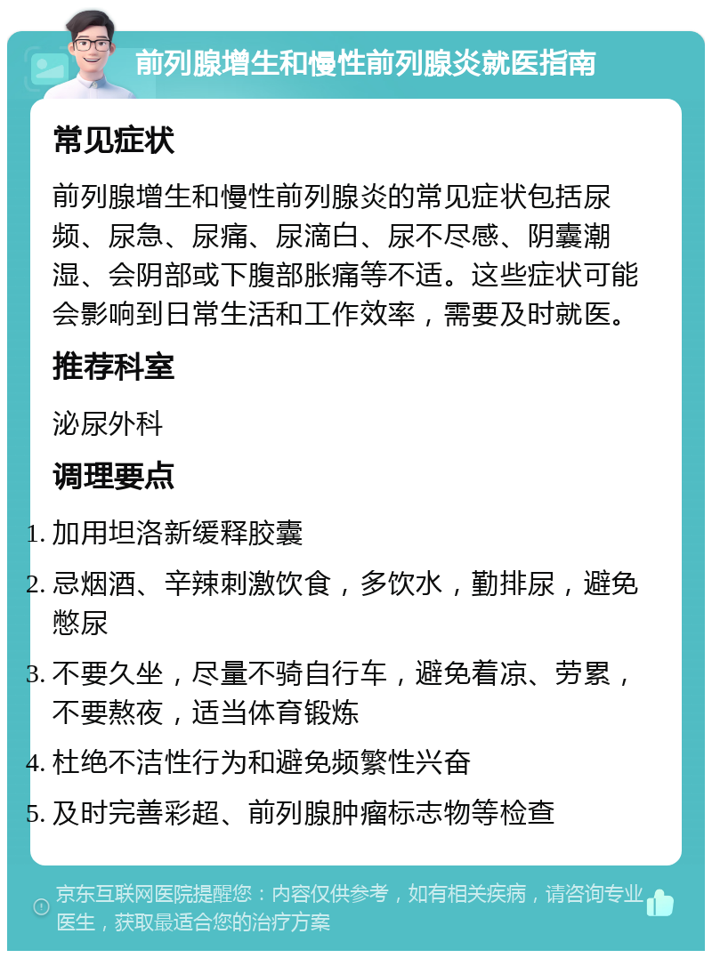 前列腺增生和慢性前列腺炎就医指南 常见症状 前列腺增生和慢性前列腺炎的常见症状包括尿频、尿急、尿痛、尿滴白、尿不尽感、阴囊潮湿、会阴部或下腹部胀痛等不适。这些症状可能会影响到日常生活和工作效率，需要及时就医。 推荐科室 泌尿外科 调理要点 加用坦洛新缓释胶囊 忌烟酒、辛辣刺激饮食，多饮水，勤排尿，避免憋尿 不要久坐，尽量不骑自行车，避免着凉、劳累，不要熬夜，适当体育锻炼 杜绝不洁性行为和避免频繁性兴奋 及时完善彩超、前列腺肿瘤标志物等检查