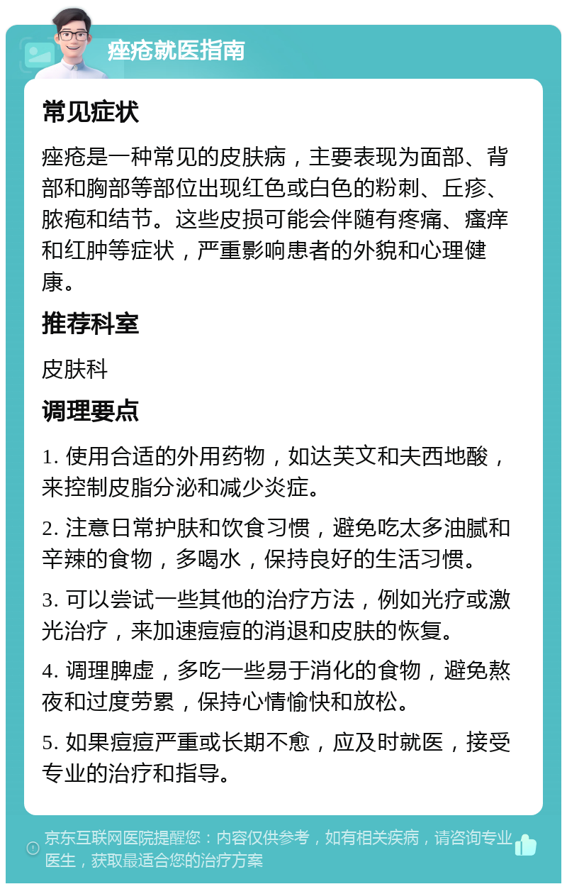 痤疮就医指南 常见症状 痤疮是一种常见的皮肤病，主要表现为面部、背部和胸部等部位出现红色或白色的粉刺、丘疹、脓疱和结节。这些皮损可能会伴随有疼痛、瘙痒和红肿等症状，严重影响患者的外貌和心理健康。 推荐科室 皮肤科 调理要点 1. 使用合适的外用药物，如达芙文和夫西地酸，来控制皮脂分泌和减少炎症。 2. 注意日常护肤和饮食习惯，避免吃太多油腻和辛辣的食物，多喝水，保持良好的生活习惯。 3. 可以尝试一些其他的治疗方法，例如光疗或激光治疗，来加速痘痘的消退和皮肤的恢复。 4. 调理脾虚，多吃一些易于消化的食物，避免熬夜和过度劳累，保持心情愉快和放松。 5. 如果痘痘严重或长期不愈，应及时就医，接受专业的治疗和指导。