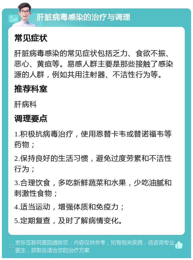 肝脏病毒感染的治疗与调理 常见症状 肝脏病毒感染的常见症状包括乏力、食欲不振、恶心、黄疸等。易感人群主要是那些接触了感染源的人群，例如共用注射器、不洁性行为等。 推荐科室 肝病科 调理要点 1.积极抗病毒治疗，使用恩替卡韦或替诺福韦等药物； 2.保持良好的生活习惯，避免过度劳累和不洁性行为； 3.合理饮食，多吃新鲜蔬菜和水果，少吃油腻和刺激性食物； 4.适当运动，增强体质和免疫力； 5.定期复查，及时了解病情变化。