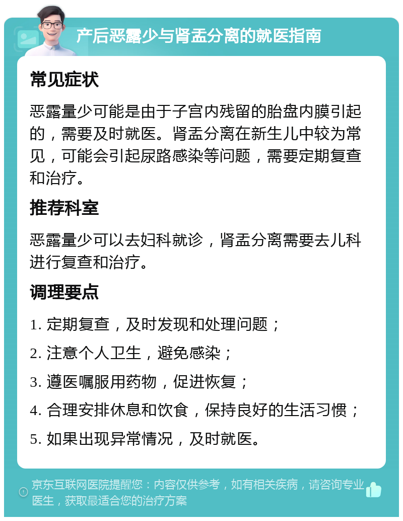 产后恶露少与肾盂分离的就医指南 常见症状 恶露量少可能是由于子宫内残留的胎盘内膜引起的，需要及时就医。肾盂分离在新生儿中较为常见，可能会引起尿路感染等问题，需要定期复查和治疗。 推荐科室 恶露量少可以去妇科就诊，肾盂分离需要去儿科进行复查和治疗。 调理要点 1. 定期复查，及时发现和处理问题； 2. 注意个人卫生，避免感染； 3. 遵医嘱服用药物，促进恢复； 4. 合理安排休息和饮食，保持良好的生活习惯； 5. 如果出现异常情况，及时就医。