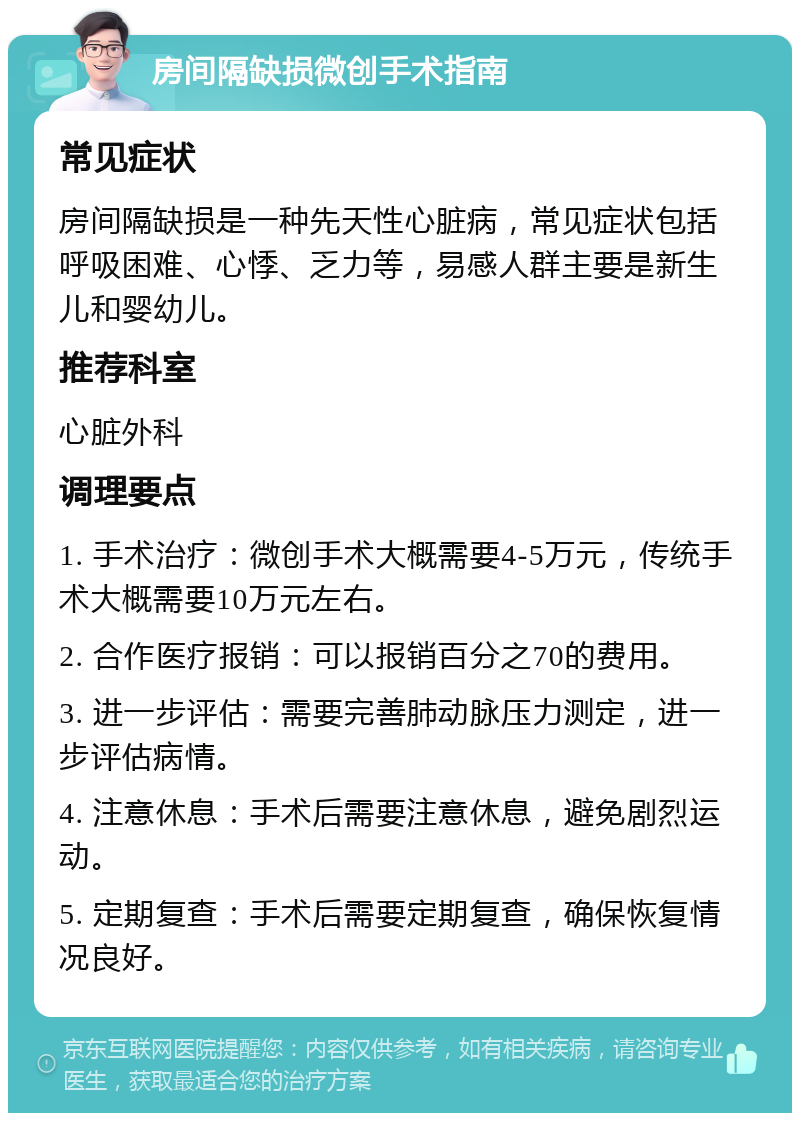 房间隔缺损微创手术指南 常见症状 房间隔缺损是一种先天性心脏病，常见症状包括呼吸困难、心悸、乏力等，易感人群主要是新生儿和婴幼儿。 推荐科室 心脏外科 调理要点 1. 手术治疗：微创手术大概需要4-5万元，传统手术大概需要10万元左右。 2. 合作医疗报销：可以报销百分之70的费用。 3. 进一步评估：需要完善肺动脉压力测定，进一步评估病情。 4. 注意休息：手术后需要注意休息，避免剧烈运动。 5. 定期复查：手术后需要定期复查，确保恢复情况良好。