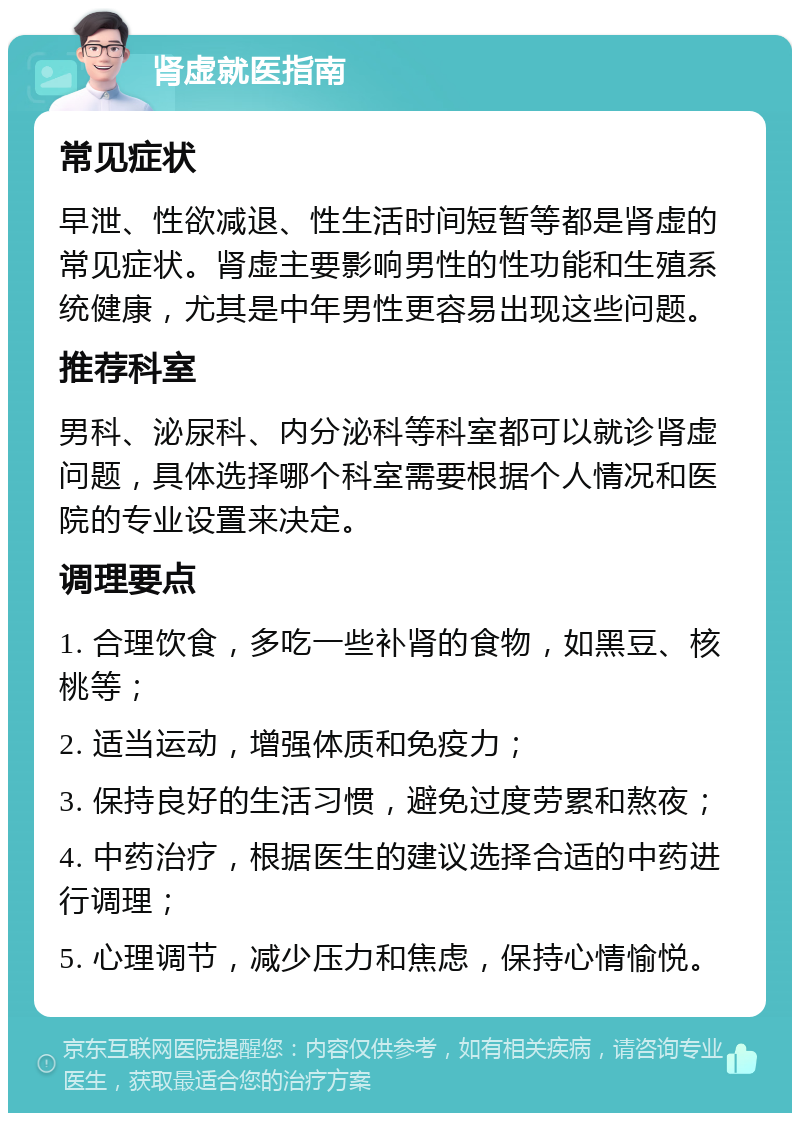 肾虚就医指南 常见症状 早泄、性欲减退、性生活时间短暂等都是肾虚的常见症状。肾虚主要影响男性的性功能和生殖系统健康，尤其是中年男性更容易出现这些问题。 推荐科室 男科、泌尿科、内分泌科等科室都可以就诊肾虚问题，具体选择哪个科室需要根据个人情况和医院的专业设置来决定。 调理要点 1. 合理饮食，多吃一些补肾的食物，如黑豆、核桃等； 2. 适当运动，增强体质和免疫力； 3. 保持良好的生活习惯，避免过度劳累和熬夜； 4. 中药治疗，根据医生的建议选择合适的中药进行调理； 5. 心理调节，减少压力和焦虑，保持心情愉悦。