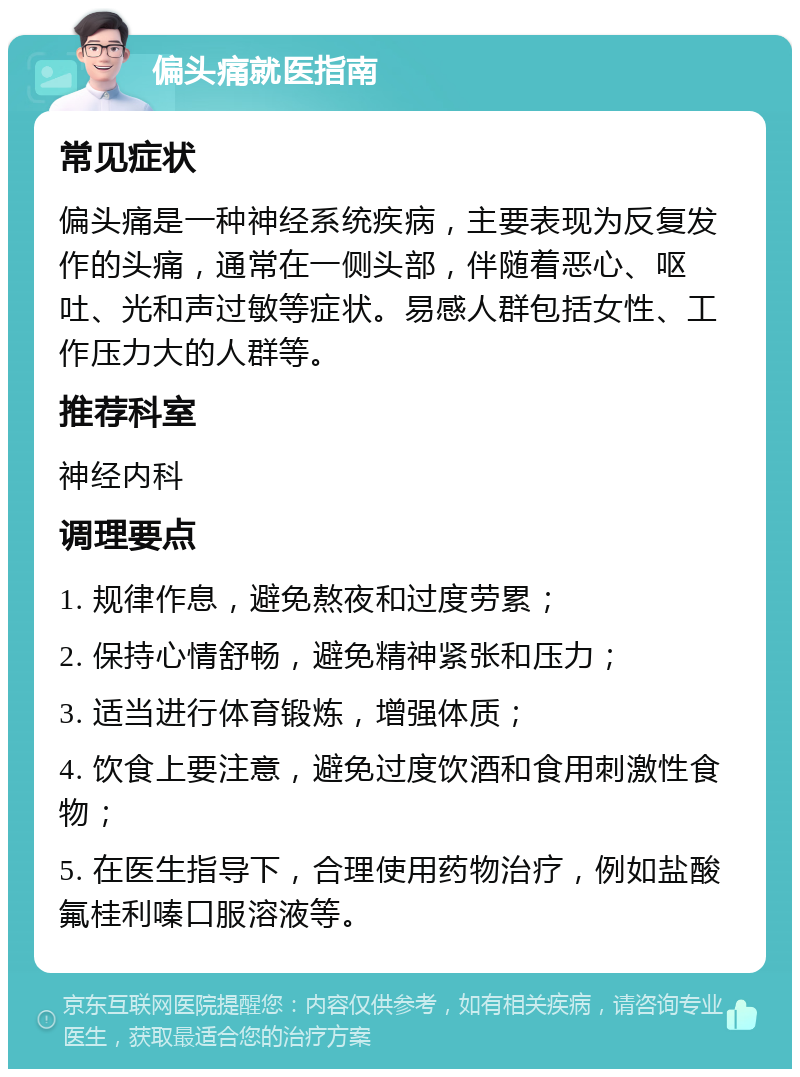 偏头痛就医指南 常见症状 偏头痛是一种神经系统疾病，主要表现为反复发作的头痛，通常在一侧头部，伴随着恶心、呕吐、光和声过敏等症状。易感人群包括女性、工作压力大的人群等。 推荐科室 神经内科 调理要点 1. 规律作息，避免熬夜和过度劳累； 2. 保持心情舒畅，避免精神紧张和压力； 3. 适当进行体育锻炼，增强体质； 4. 饮食上要注意，避免过度饮酒和食用刺激性食物； 5. 在医生指导下，合理使用药物治疗，例如盐酸氟桂利嗪口服溶液等。