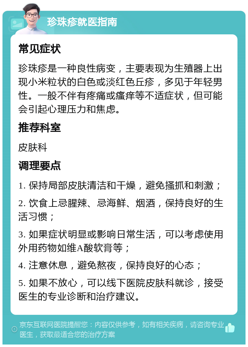 珍珠疹就医指南 常见症状 珍珠疹是一种良性病变，主要表现为生殖器上出现小米粒状的白色或淡红色丘疹，多见于年轻男性。一般不伴有疼痛或瘙痒等不适症状，但可能会引起心理压力和焦虑。 推荐科室 皮肤科 调理要点 1. 保持局部皮肤清洁和干燥，避免搔抓和刺激； 2. 饮食上忌腥辣、忌海鲜、烟酒，保持良好的生活习惯； 3. 如果症状明显或影响日常生活，可以考虑使用外用药物如维A酸软膏等； 4. 注意休息，避免熬夜，保持良好的心态； 5. 如果不放心，可以线下医院皮肤科就诊，接受医生的专业诊断和治疗建议。