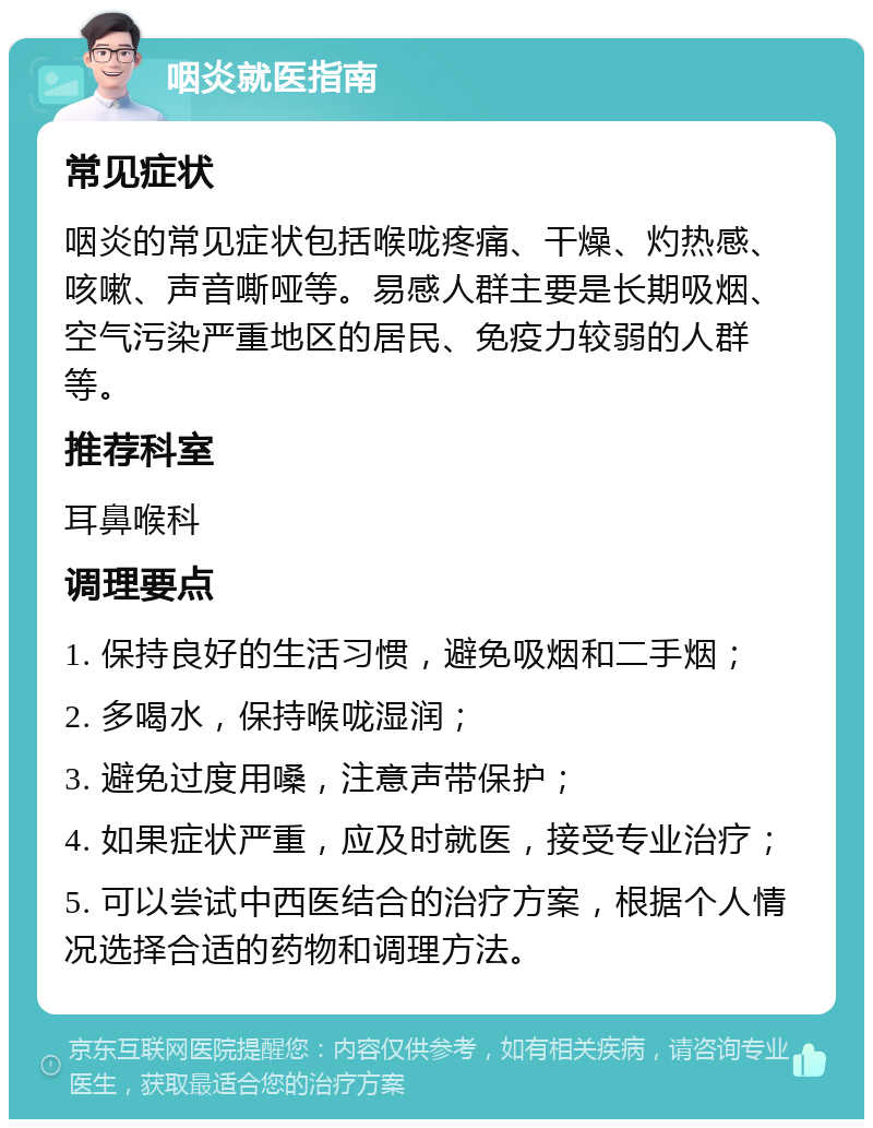 咽炎就医指南 常见症状 咽炎的常见症状包括喉咙疼痛、干燥、灼热感、咳嗽、声音嘶哑等。易感人群主要是长期吸烟、空气污染严重地区的居民、免疫力较弱的人群等。 推荐科室 耳鼻喉科 调理要点 1. 保持良好的生活习惯，避免吸烟和二手烟； 2. 多喝水，保持喉咙湿润； 3. 避免过度用嗓，注意声带保护； 4. 如果症状严重，应及时就医，接受专业治疗； 5. 可以尝试中西医结合的治疗方案，根据个人情况选择合适的药物和调理方法。