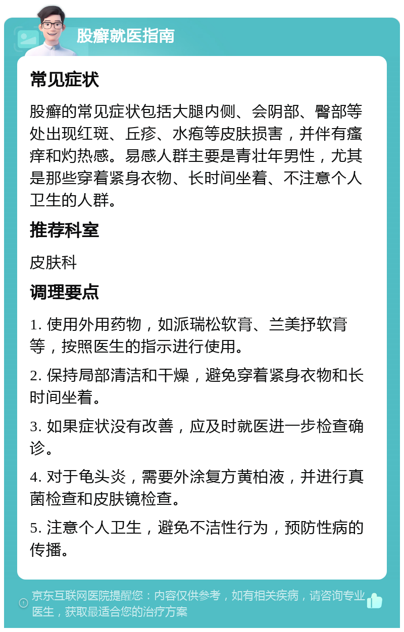 股癣就医指南 常见症状 股癣的常见症状包括大腿内侧、会阴部、臀部等处出现红斑、丘疹、水疱等皮肤损害，并伴有瘙痒和灼热感。易感人群主要是青壮年男性，尤其是那些穿着紧身衣物、长时间坐着、不注意个人卫生的人群。 推荐科室 皮肤科 调理要点 1. 使用外用药物，如派瑞松软膏、兰美抒软膏等，按照医生的指示进行使用。 2. 保持局部清洁和干燥，避免穿着紧身衣物和长时间坐着。 3. 如果症状没有改善，应及时就医进一步检查确诊。 4. 对于龟头炎，需要外涂复方黄柏液，并进行真菌检查和皮肤镜检查。 5. 注意个人卫生，避免不洁性行为，预防性病的传播。