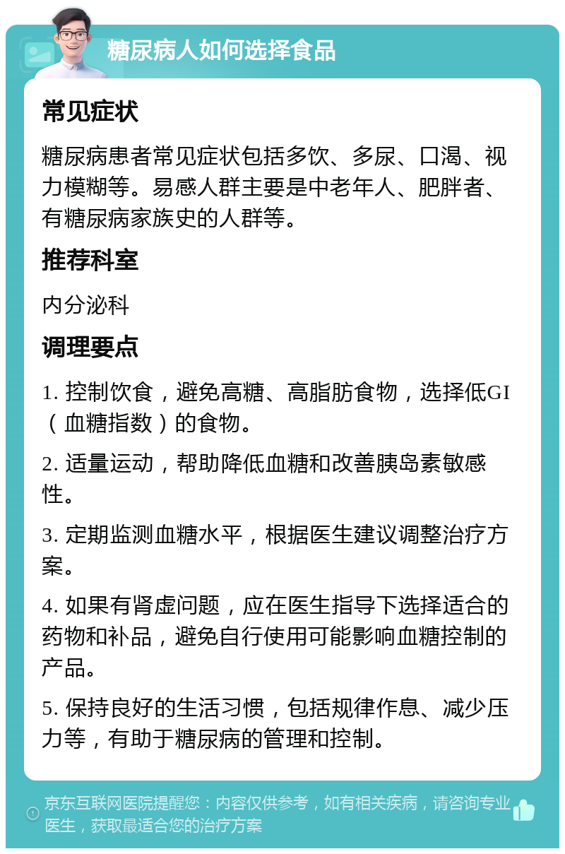 糖尿病人如何选择食品 常见症状 糖尿病患者常见症状包括多饮、多尿、口渴、视力模糊等。易感人群主要是中老年人、肥胖者、有糖尿病家族史的人群等。 推荐科室 内分泌科 调理要点 1. 控制饮食，避免高糖、高脂肪食物，选择低GI（血糖指数）的食物。 2. 适量运动，帮助降低血糖和改善胰岛素敏感性。 3. 定期监测血糖水平，根据医生建议调整治疗方案。 4. 如果有肾虚问题，应在医生指导下选择适合的药物和补品，避免自行使用可能影响血糖控制的产品。 5. 保持良好的生活习惯，包括规律作息、减少压力等，有助于糖尿病的管理和控制。