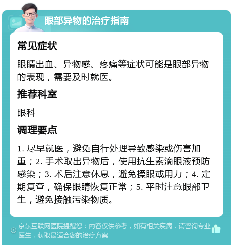 眼部异物的治疗指南 常见症状 眼睛出血、异物感、疼痛等症状可能是眼部异物的表现，需要及时就医。 推荐科室 眼科 调理要点 1. 尽早就医，避免自行处理导致感染或伤害加重；2. 手术取出异物后，使用抗生素滴眼液预防感染；3. 术后注意休息，避免揉眼或用力；4. 定期复查，确保眼睛恢复正常；5. 平时注意眼部卫生，避免接触污染物质。