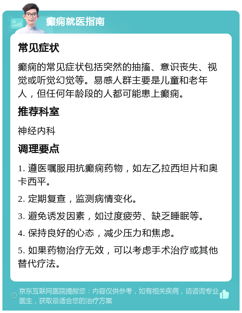 癫痫就医指南 常见症状 癫痫的常见症状包括突然的抽搐、意识丧失、视觉或听觉幻觉等。易感人群主要是儿童和老年人，但任何年龄段的人都可能患上癫痫。 推荐科室 神经内科 调理要点 1. 遵医嘱服用抗癫痫药物，如左乙拉西坦片和奥卡西平。 2. 定期复查，监测病情变化。 3. 避免诱发因素，如过度疲劳、缺乏睡眠等。 4. 保持良好的心态，减少压力和焦虑。 5. 如果药物治疗无效，可以考虑手术治疗或其他替代疗法。