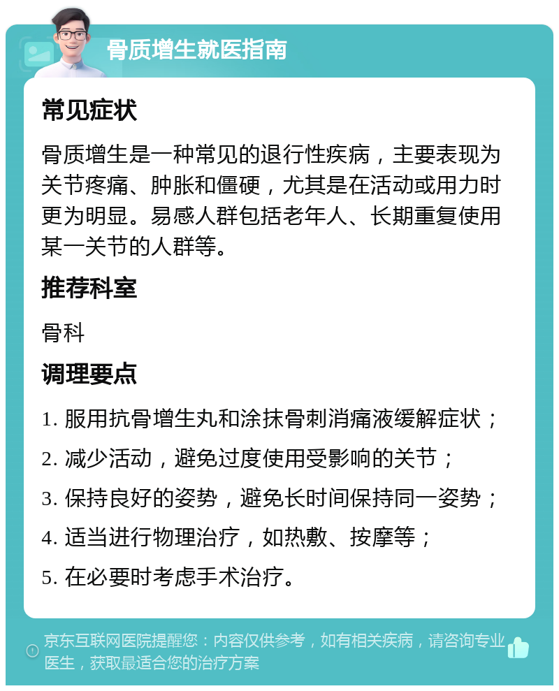 骨质增生就医指南 常见症状 骨质增生是一种常见的退行性疾病，主要表现为关节疼痛、肿胀和僵硬，尤其是在活动或用力时更为明显。易感人群包括老年人、长期重复使用某一关节的人群等。 推荐科室 骨科 调理要点 1. 服用抗骨增生丸和涂抹骨刺消痛液缓解症状； 2. 减少活动，避免过度使用受影响的关节； 3. 保持良好的姿势，避免长时间保持同一姿势； 4. 适当进行物理治疗，如热敷、按摩等； 5. 在必要时考虑手术治疗。