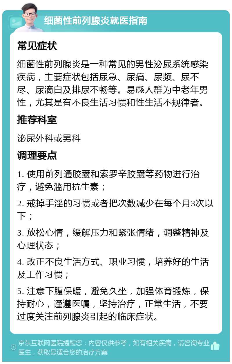 细菌性前列腺炎就医指南 常见症状 细菌性前列腺炎是一种常见的男性泌尿系统感染疾病，主要症状包括尿急、尿痛、尿频、尿不尽、尿滴白及排尿不畅等。易感人群为中老年男性，尤其是有不良生活习惯和性生活不规律者。 推荐科室 泌尿外科或男科 调理要点 1. 使用前列通胶囊和索罗辛胶囊等药物进行治疗，避免滥用抗生素； 2. 戒掉手淫的习惯或者把次数减少在每个月3次以下； 3. 放松心情，缓解压力和紧张情绪，调整精神及心理状态； 4. 改正不良生活方式、职业习惯，培养好的生活及工作习惯； 5. 注意下腹保暖，避免久坐，加强体育锻炼，保持耐心，谨遵医嘱，坚持治疗，正常生活，不要过度关注前列腺炎引起的临床症状。