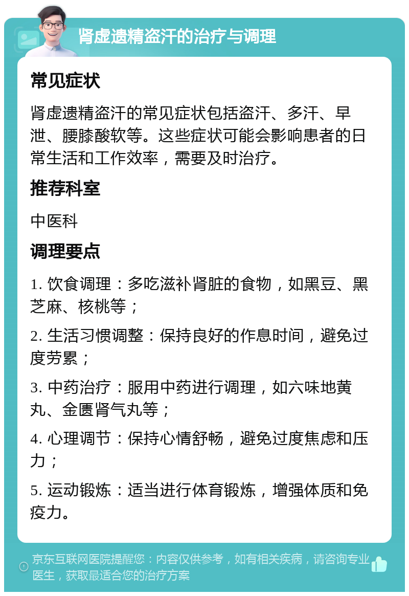 肾虚遗精盗汗的治疗与调理 常见症状 肾虚遗精盗汗的常见症状包括盗汗、多汗、早泄、腰膝酸软等。这些症状可能会影响患者的日常生活和工作效率，需要及时治疗。 推荐科室 中医科 调理要点 1. 饮食调理：多吃滋补肾脏的食物，如黑豆、黑芝麻、核桃等； 2. 生活习惯调整：保持良好的作息时间，避免过度劳累； 3. 中药治疗：服用中药进行调理，如六味地黄丸、金匮肾气丸等； 4. 心理调节：保持心情舒畅，避免过度焦虑和压力； 5. 运动锻炼：适当进行体育锻炼，增强体质和免疫力。