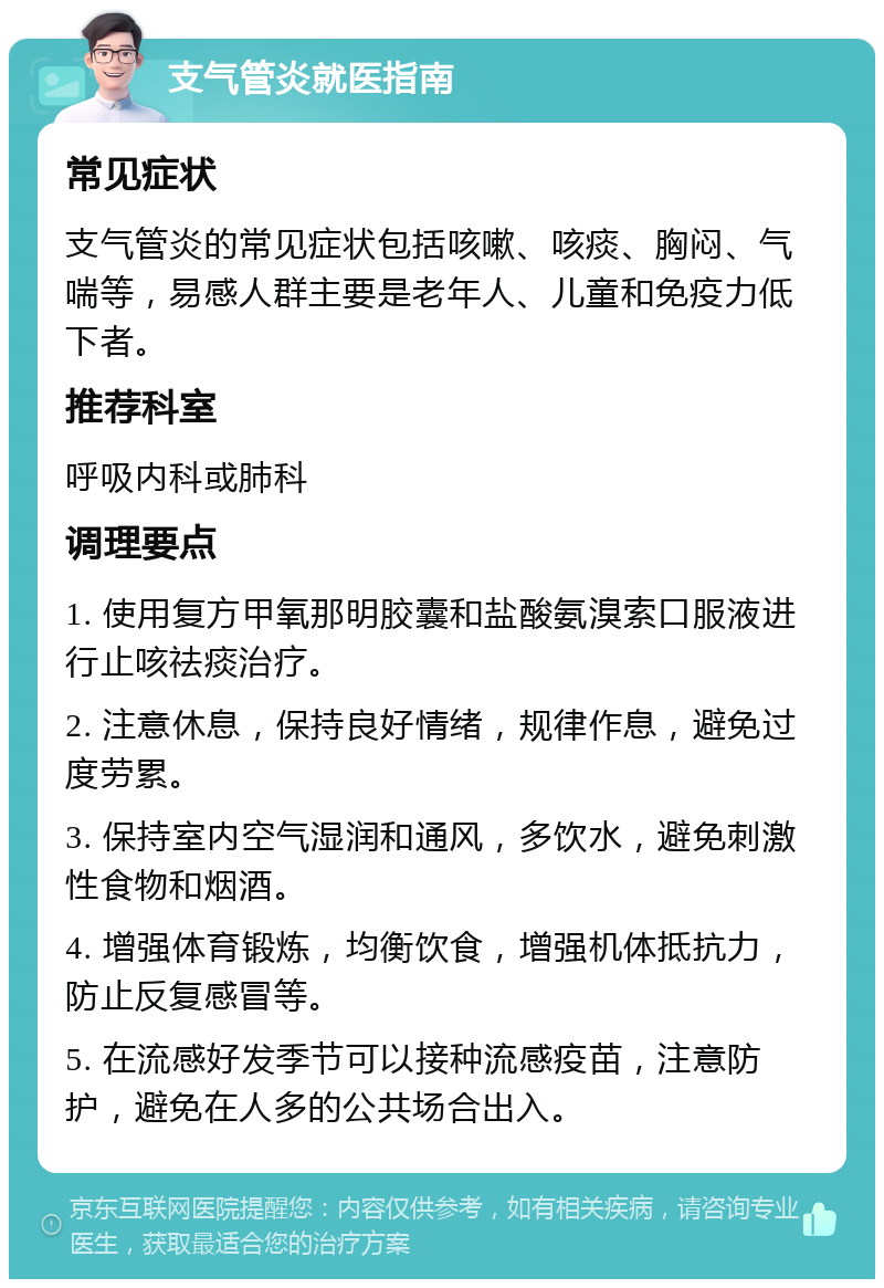 支气管炎就医指南 常见症状 支气管炎的常见症状包括咳嗽、咳痰、胸闷、气喘等，易感人群主要是老年人、儿童和免疫力低下者。 推荐科室 呼吸内科或肺科 调理要点 1. 使用复方甲氧那明胶囊和盐酸氨溴索口服液进行止咳祛痰治疗。 2. 注意休息，保持良好情绪，规律作息，避免过度劳累。 3. 保持室内空气湿润和通风，多饮水，避免刺激性食物和烟酒。 4. 增强体育锻炼，均衡饮食，增强机体抵抗力，防止反复感冒等。 5. 在流感好发季节可以接种流感疫苗，注意防护，避免在人多的公共场合出入。