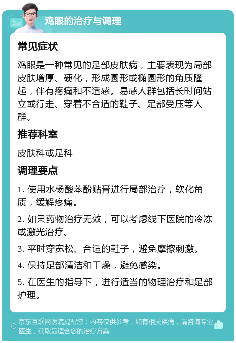 鸡眼的治疗与调理 常见症状 鸡眼是一种常见的足部皮肤病，主要表现为局部皮肤增厚、硬化，形成圆形或椭圆形的角质隆起，伴有疼痛和不适感。易感人群包括长时间站立或行走、穿着不合适的鞋子、足部受压等人群。 推荐科室 皮肤科或足科 调理要点 1. 使用水杨酸苯酚贴膏进行局部治疗，软化角质，缓解疼痛。 2. 如果药物治疗无效，可以考虑线下医院的冷冻或激光治疗。 3. 平时穿宽松、合适的鞋子，避免摩擦刺激。 4. 保持足部清洁和干燥，避免感染。 5. 在医生的指导下，进行适当的物理治疗和足部护理。