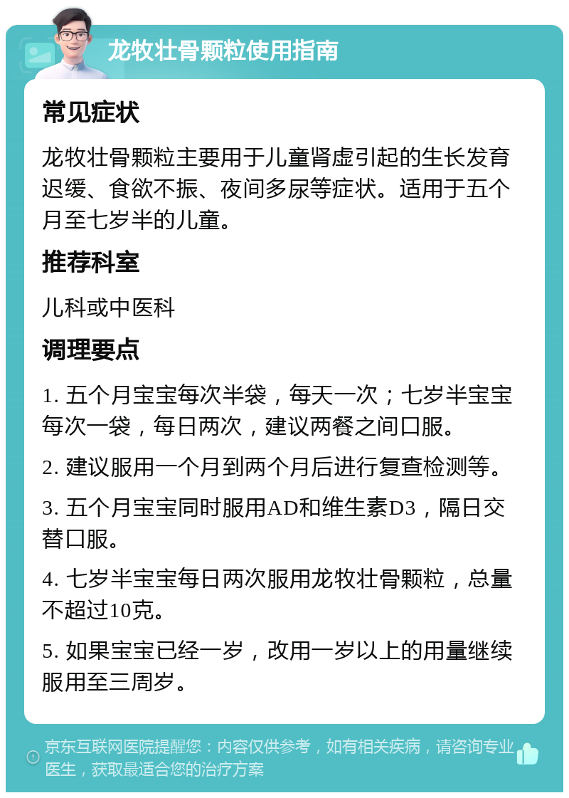 龙牧壮骨颗粒使用指南 常见症状 龙牧壮骨颗粒主要用于儿童肾虚引起的生长发育迟缓、食欲不振、夜间多尿等症状。适用于五个月至七岁半的儿童。 推荐科室 儿科或中医科 调理要点 1. 五个月宝宝每次半袋，每天一次；七岁半宝宝每次一袋，每日两次，建议两餐之间口服。 2. 建议服用一个月到两个月后进行复查检测等。 3. 五个月宝宝同时服用AD和维生素D3，隔日交替口服。 4. 七岁半宝宝每日两次服用龙牧壮骨颗粒，总量不超过10克。 5. 如果宝宝已经一岁，改用一岁以上的用量继续服用至三周岁。