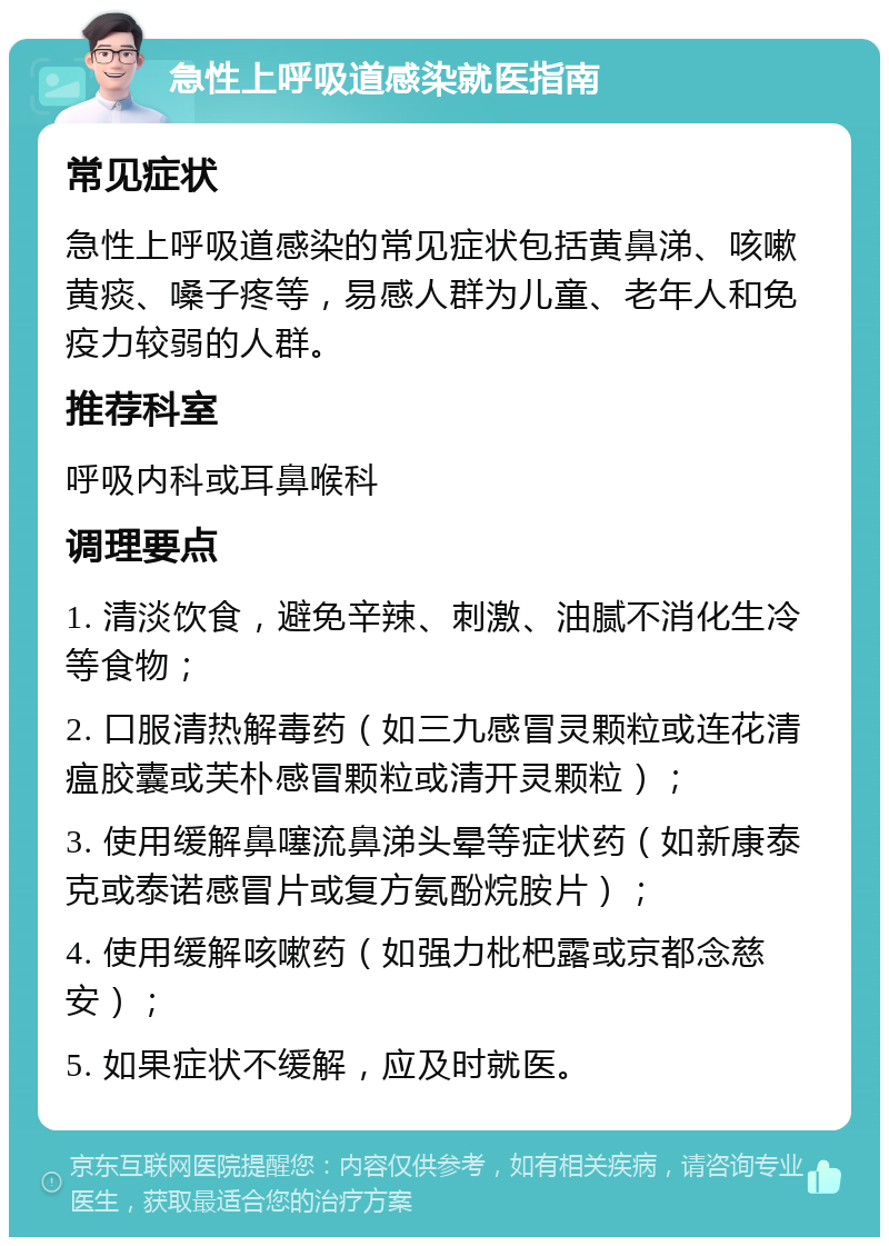 急性上呼吸道感染就医指南 常见症状 急性上呼吸道感染的常见症状包括黄鼻涕、咳嗽黄痰、嗓子疼等，易感人群为儿童、老年人和免疫力较弱的人群。 推荐科室 呼吸内科或耳鼻喉科 调理要点 1. 清淡饮食，避免辛辣、刺激、油腻不消化生冷等食物； 2. 口服清热解毒药（如三九感冒灵颗粒或连花清瘟胶囊或芙朴感冒颗粒或清开灵颗粒）； 3. 使用缓解鼻噻流鼻涕头晕等症状药（如新康泰克或泰诺感冒片或复方氨酚烷胺片）； 4. 使用缓解咳嗽药（如强力枇杷露或京都念慈安）； 5. 如果症状不缓解，应及时就医。