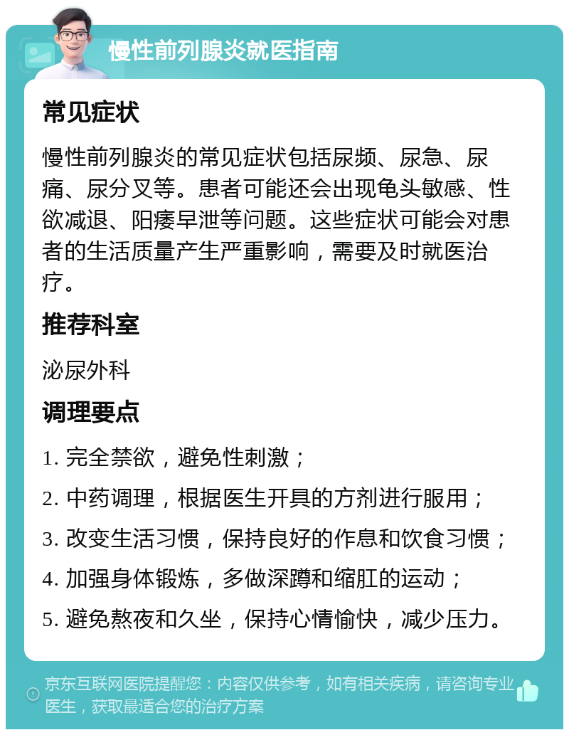 慢性前列腺炎就医指南 常见症状 慢性前列腺炎的常见症状包括尿频、尿急、尿痛、尿分叉等。患者可能还会出现龟头敏感、性欲减退、阳痿早泄等问题。这些症状可能会对患者的生活质量产生严重影响，需要及时就医治疗。 推荐科室 泌尿外科 调理要点 1. 完全禁欲，避免性刺激； 2. 中药调理，根据医生开具的方剂进行服用； 3. 改变生活习惯，保持良好的作息和饮食习惯； 4. 加强身体锻炼，多做深蹲和缩肛的运动； 5. 避免熬夜和久坐，保持心情愉快，减少压力。