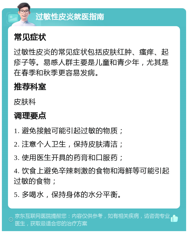 过敏性皮炎就医指南 常见症状 过敏性皮炎的常见症状包括皮肤红肿、瘙痒、起疹子等。易感人群主要是儿童和青少年，尤其是在春季和秋季更容易发病。 推荐科室 皮肤科 调理要点 1. 避免接触可能引起过敏的物质； 2. 注意个人卫生，保持皮肤清洁； 3. 使用医生开具的药膏和口服药； 4. 饮食上避免辛辣刺激的食物和海鲜等可能引起过敏的食物； 5. 多喝水，保持身体的水分平衡。