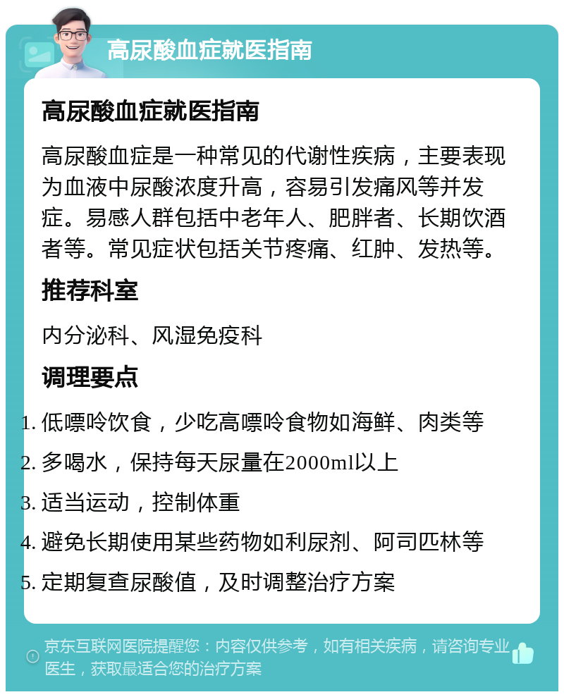 高尿酸血症就医指南 高尿酸血症就医指南 高尿酸血症是一种常见的代谢性疾病，主要表现为血液中尿酸浓度升高，容易引发痛风等并发症。易感人群包括中老年人、肥胖者、长期饮酒者等。常见症状包括关节疼痛、红肿、发热等。 推荐科室 内分泌科、风湿免疫科 调理要点 低嘌呤饮食，少吃高嘌呤食物如海鲜、肉类等 多喝水，保持每天尿量在2000ml以上 适当运动，控制体重 避免长期使用某些药物如利尿剂、阿司匹林等 定期复查尿酸值，及时调整治疗方案