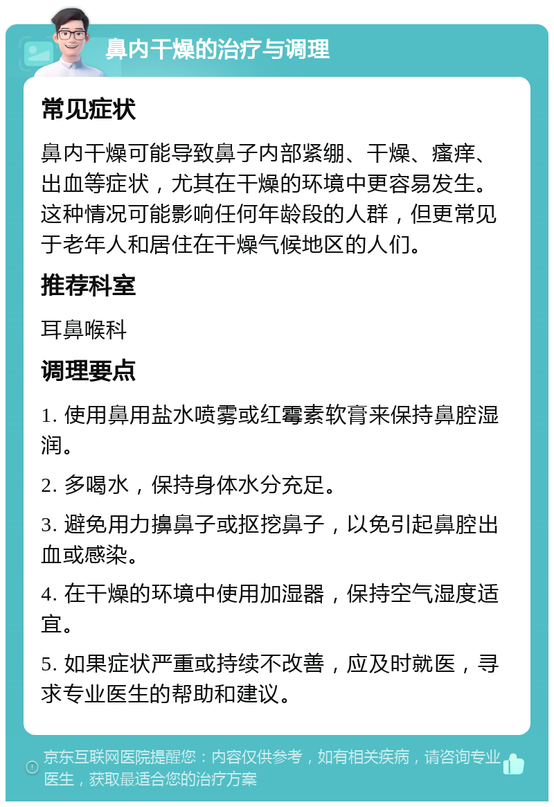 鼻内干燥的治疗与调理 常见症状 鼻内干燥可能导致鼻子内部紧绷、干燥、瘙痒、出血等症状，尤其在干燥的环境中更容易发生。这种情况可能影响任何年龄段的人群，但更常见于老年人和居住在干燥气候地区的人们。 推荐科室 耳鼻喉科 调理要点 1. 使用鼻用盐水喷雾或红霉素软膏来保持鼻腔湿润。 2. 多喝水，保持身体水分充足。 3. 避免用力擤鼻子或抠挖鼻子，以免引起鼻腔出血或感染。 4. 在干燥的环境中使用加湿器，保持空气湿度适宜。 5. 如果症状严重或持续不改善，应及时就医，寻求专业医生的帮助和建议。