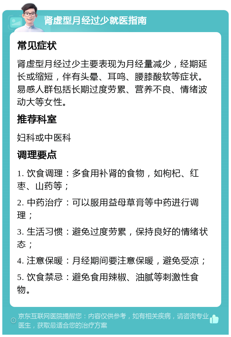 肾虚型月经过少就医指南 常见症状 肾虚型月经过少主要表现为月经量减少，经期延长或缩短，伴有头晕、耳鸣、腰膝酸软等症状。易感人群包括长期过度劳累、营养不良、情绪波动大等女性。 推荐科室 妇科或中医科 调理要点 1. 饮食调理：多食用补肾的食物，如枸杞、红枣、山药等； 2. 中药治疗：可以服用益母草膏等中药进行调理； 3. 生活习惯：避免过度劳累，保持良好的情绪状态； 4. 注意保暖：月经期间要注意保暖，避免受凉； 5. 饮食禁忌：避免食用辣椒、油腻等刺激性食物。