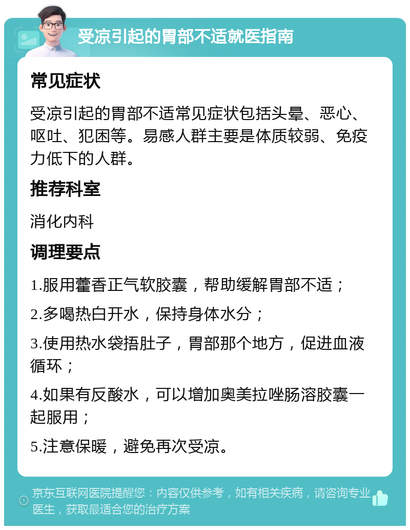 受凉引起的胃部不适就医指南 常见症状 受凉引起的胃部不适常见症状包括头晕、恶心、呕吐、犯困等。易感人群主要是体质较弱、免疫力低下的人群。 推荐科室 消化内科 调理要点 1.服用藿香正气软胶囊，帮助缓解胃部不适； 2.多喝热白开水，保持身体水分； 3.使用热水袋捂肚子，胃部那个地方，促进血液循环； 4.如果有反酸水，可以增加奥美拉唑肠溶胶囊一起服用； 5.注意保暖，避免再次受凉。