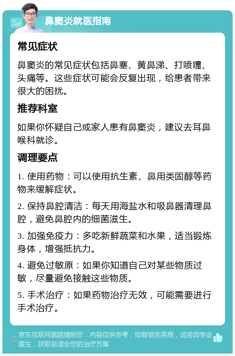 鼻窦炎就医指南 常见症状 鼻窦炎的常见症状包括鼻塞、黄鼻涕、打喷嚏、头痛等。这些症状可能会反复出现，给患者带来很大的困扰。 推荐科室 如果你怀疑自己或家人患有鼻窦炎，建议去耳鼻喉科就诊。 调理要点 1. 使用药物：可以使用抗生素、鼻用类固醇等药物来缓解症状。 2. 保持鼻腔清洁：每天用海盐水和吸鼻器清理鼻腔，避免鼻腔内的细菌滋生。 3. 加强免疫力：多吃新鲜蔬菜和水果，适当锻炼身体，增强抵抗力。 4. 避免过敏原：如果你知道自己对某些物质过敏，尽量避免接触这些物质。 5. 手术治疗：如果药物治疗无效，可能需要进行手术治疗。