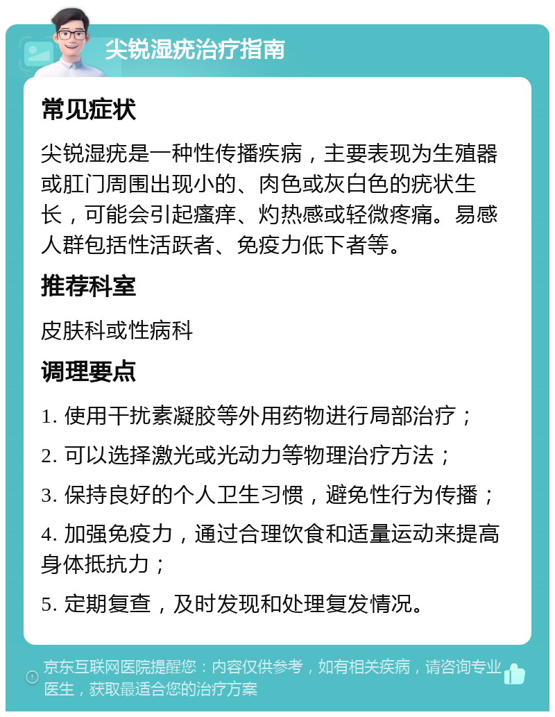 尖锐湿疣治疗指南 常见症状 尖锐湿疣是一种性传播疾病，主要表现为生殖器或肛门周围出现小的、肉色或灰白色的疣状生长，可能会引起瘙痒、灼热感或轻微疼痛。易感人群包括性活跃者、免疫力低下者等。 推荐科室 皮肤科或性病科 调理要点 1. 使用干扰素凝胶等外用药物进行局部治疗； 2. 可以选择激光或光动力等物理治疗方法； 3. 保持良好的个人卫生习惯，避免性行为传播； 4. 加强免疫力，通过合理饮食和适量运动来提高身体抵抗力； 5. 定期复查，及时发现和处理复发情况。